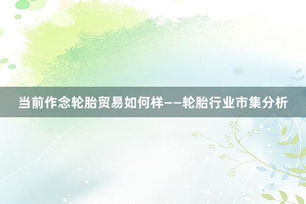 当前作念轮胎贸易如何样——轮胎行业市集分析
